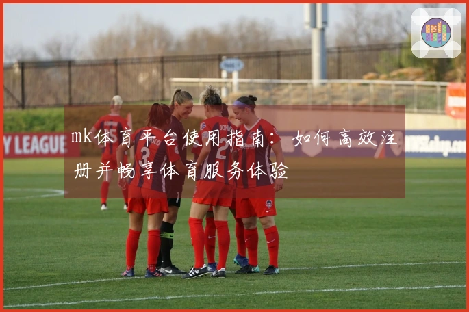 mk体育平台使用指南：如何高效注册并畅享体育服务体验